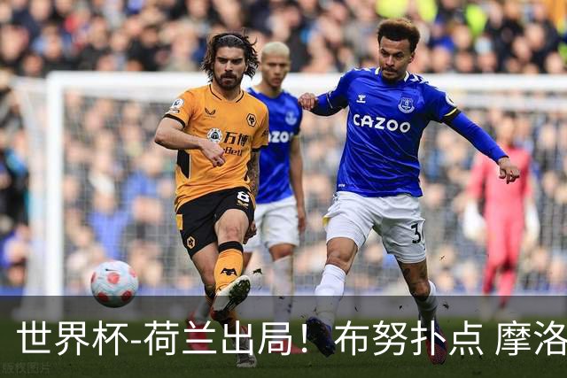 世界杯-荷兰出局！布努扑点 摩洛哥点球战总分4-3进16强