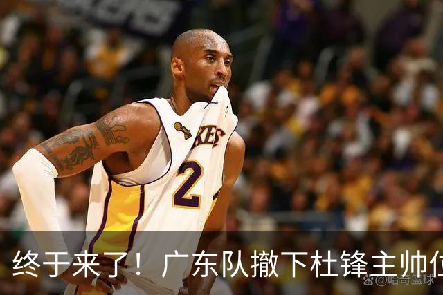 终于来了！广东队撤下杜锋主帅位置，新主教练正式曝光！